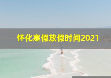 怀化寒假放假时间2021