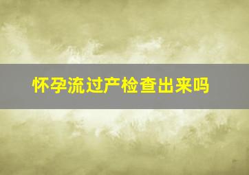 怀孕流过产检查出来吗