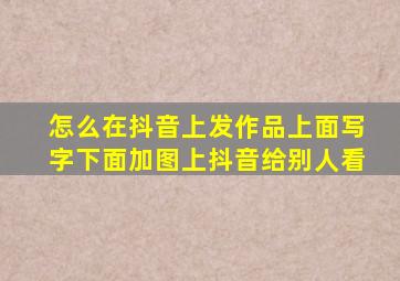 怎么在抖音上发作品上面写字下面加图上抖音给别人看