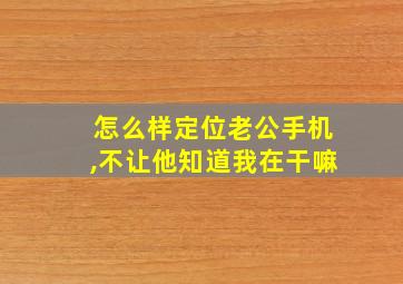 怎么样定位老公手机,不让他知道我在干嘛