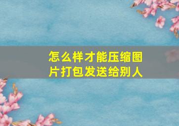 怎么样才能压缩图片打包发送给别人