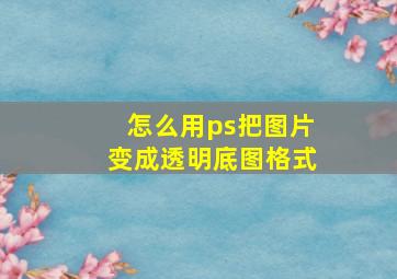 怎么用ps把图片变成透明底图格式