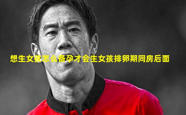 想生女孩怎么备孕才会生女孩排卵期同房后面