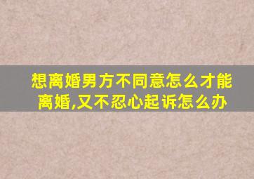 想离婚男方不同意怎么才能离婚,又不忍心起诉怎么办