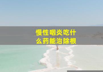 慢性咽炎吃什么药能治除根