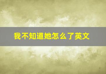 我不知道她怎么了英文