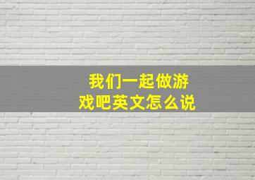 我们一起做游戏吧英文怎么说