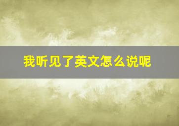 我听见了英文怎么说呢