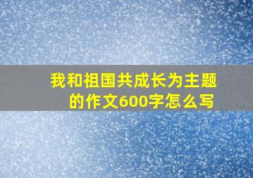 我和祖国共成长为主题的作文600字怎么写