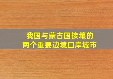 我国与蒙古国接壤的两个重要边境口岸城市