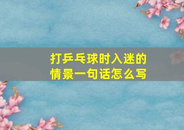 打乒乓球时入迷的情景一句话怎么写