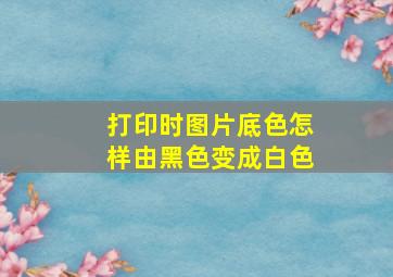 打印时图片底色怎样由黑色变成白色