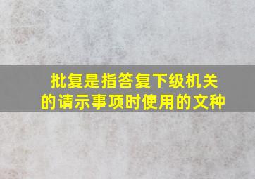 批复是指答复下级机关的请示事项时使用的文种