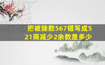 把被除数567错写成521商减少2余数是多少