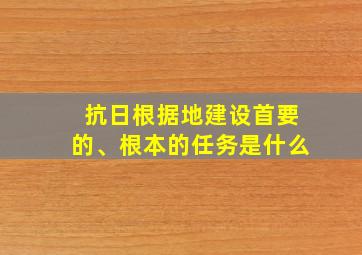 抗日根据地建设首要的、根本的任务是什么