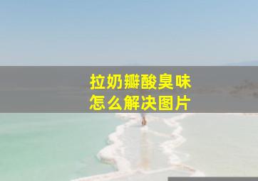 拉奶瓣酸臭味怎么解决图片