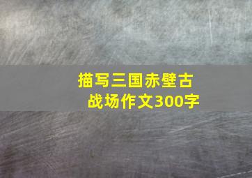 描写三国赤壁古战场作文300字