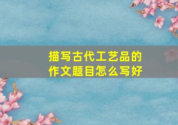 描写古代工艺品的作文题目怎么写好