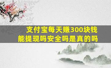 支付宝每天赚300块钱能提现吗安全吗是真的吗