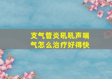 支气管炎吼吼声喘气怎么治疗好得快