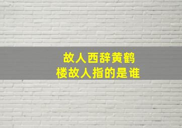 故人西辞黄鹤楼故人指的是谁