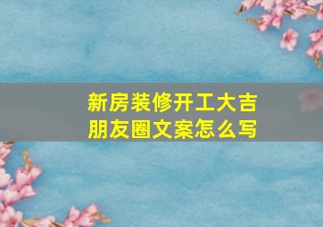 新房装修开工大吉朋友圈文案怎么写