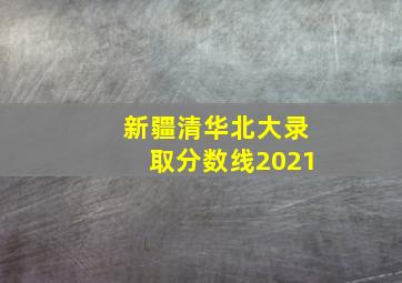 新疆清华北大录取分数线2021