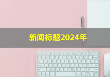 新闻标题2024年