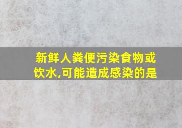 新鲜人粪便污染食物或饮水,可能造成感染的是