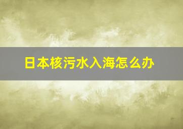 日本核污水入海怎么办