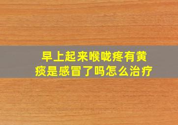 早上起来喉咙疼有黄痰是感冒了吗怎么治疗