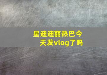 星迪迪丽热巴今天发vlog了吗