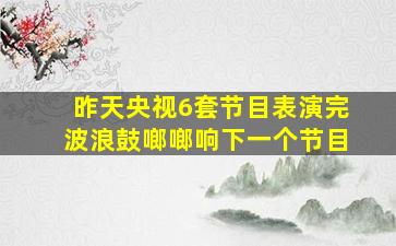 昨天央视6套节目表演完波浪鼓啷啷响下一个节目