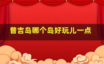 普吉岛哪个岛好玩儿一点