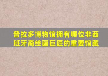 普拉多博物馆拥有哪位非西班牙裔绘画巨匠的重要馆藏