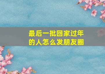 最后一批回家过年的人怎么发朋友圈