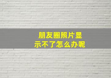 朋友圈照片显示不了怎么办呢