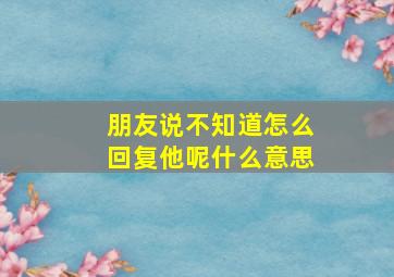 朋友说不知道怎么回复他呢什么意思