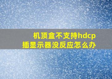 机顶盒不支持hdcp插显示器没反应怎么办