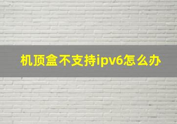 机顶盒不支持ipv6怎么办