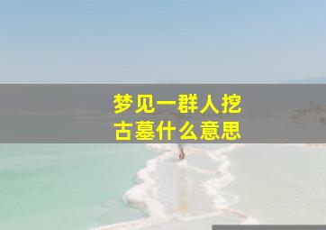 梦见一群人挖古墓什么意思