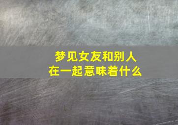 梦见女友和别人在一起意味着什么