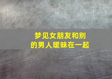 梦见女朋友和别的男人暧昧在一起