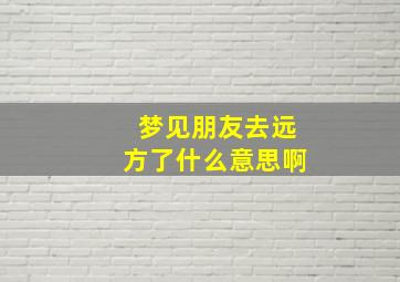 梦见朋友去远方了什么意思啊