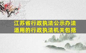 江苏省行政执法公示办法适用的行政执法机关包括