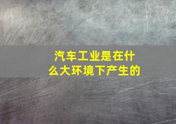 汽车工业是在什么大环境下产生的