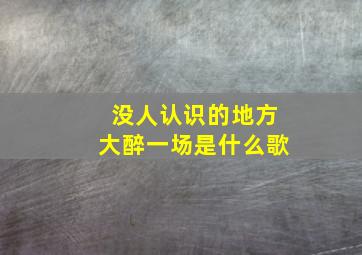 没人认识的地方大醉一场是什么歌