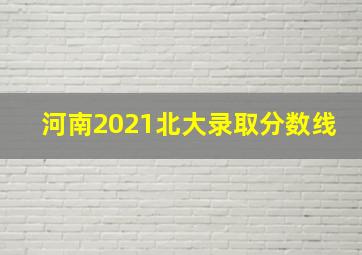 河南2021北大录取分数线