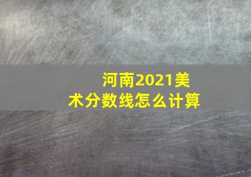 河南2021美术分数线怎么计算