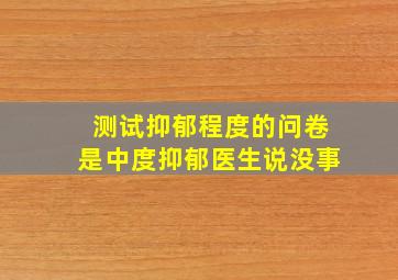 测试抑郁程度的问卷是中度抑郁医生说没事